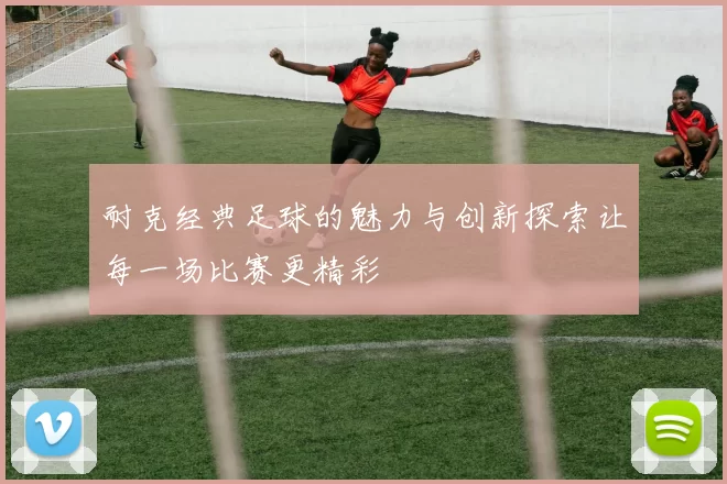 耐克经典足球的魅力与创新探索让每一场比赛更精彩