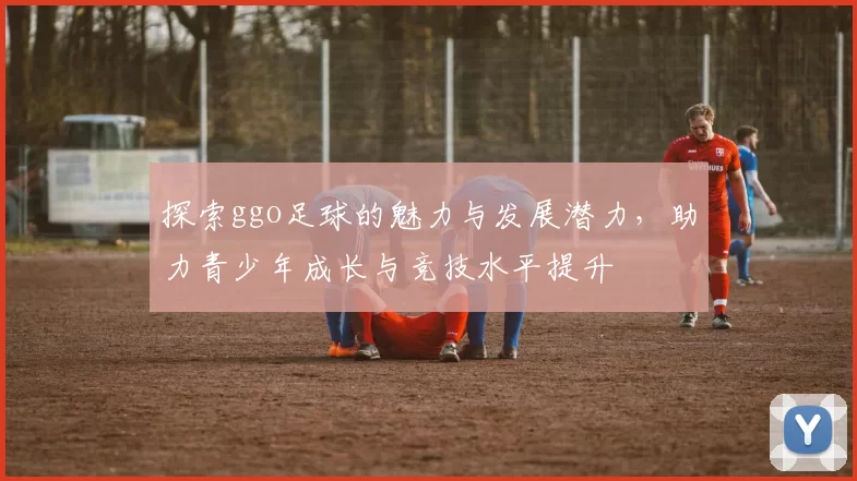 探索ggo足球的魅力与发展潜力，助力青少年成长与竞技水平提升