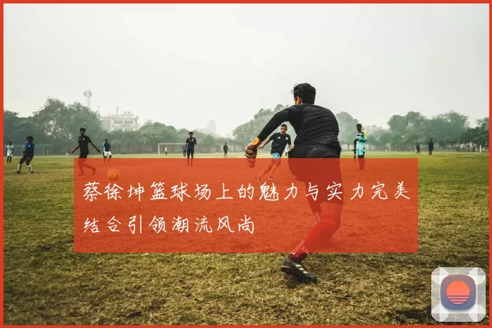 蔡徐坤篮球场上的魅力与实力完美结合引领潮流风尚