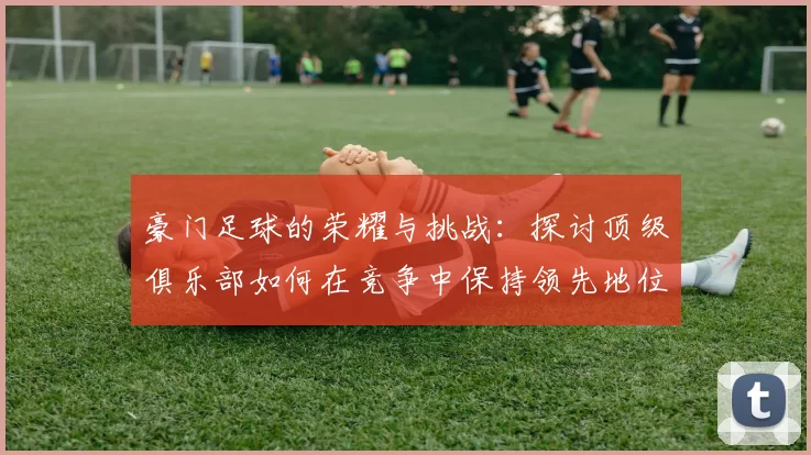 豪门足球的荣耀与挑战：探讨顶级俱乐部如何在竞争中保持领先地位