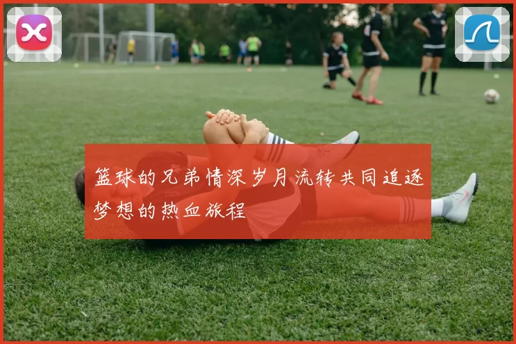 篮球的兄弟情深岁月流转共同追逐梦想的热血旅程